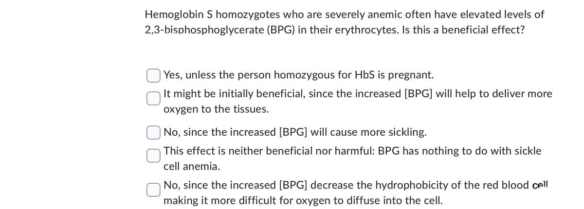 Hemoglobin S homozygotes who are severely anemic often have elevated levels of
2,3-bisphosphoglycerate (BPG) in their erythrocytes. Is this a beneficial effect?
Yes, unless the person homozygous for HbS is pregnant.
It might be initially beneficial, since the increased [BPG] will help to deliver more
oxygen to the tissues.
No, since the increased [BPG] will cause more sickling.
This effect is neither beneficial nor harmful: BPG has nothing to do with sickle
cell anemia.
No, since the increased [BPG] decrease the hydrophobicity of the red blood cell
making it more difficult for oxygen to diffuse into the cell.