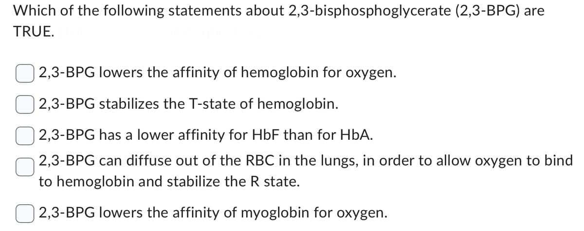 Which of the following statements about 2,3-bisphosphoglycerate (2,3-BPG) are
TRUE.
2,3-BPG lowers the affinity of hemoglobin for oxygen.
2,3-BPG stabilizes the T-state of hemoglobin.
2,3-BPG has a lower affinity for HbF than for HbA.
2,3-BPG can diffuse out of the RBC in the lungs, in order to allow oxygen to bind
to hemoglobin and stabilize the R state.
2,3-BPG lowers the affinity of myoglobin for oxygen.