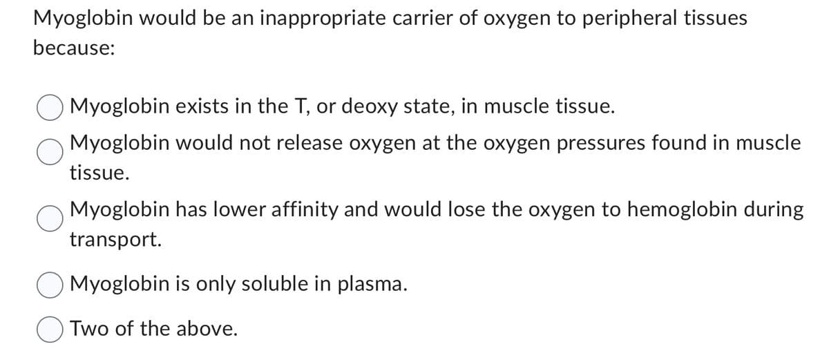 Myoglobin would be an inappropriate carrier of oxygen to peripheral tissues
because:
Myoglobin exists in the T, or deoxy state, in muscle tissue.
Myoglobin would not release oxygen at the oxygen pressures found in muscle
tissue.
Myoglobin has lower affinity and would lose the oxygen to hemoglobin during
transport.
Myoglobin is only soluble in plasma.
Two of the above.