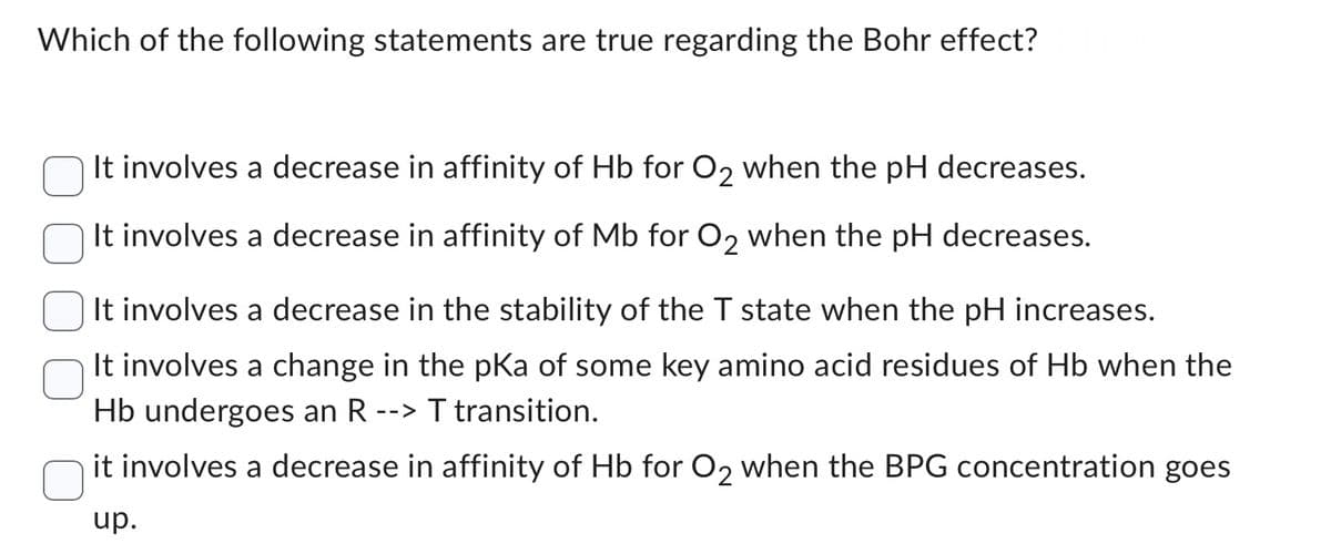 Which of the following statements are true regarding the Bohr effect?
It involves a decrease in affinity of Hb for O2 when the pH decreases.
It involves a decrease in affinity of Mb for O₂ when the pH decreases.
It involves a decrease in the stability of the T state when the pH increases.
It involves a change in the pKa of some key amino acid residues of Hb when the
Hb undergoes an R --> T transition.
it involves a decrease in affinity of Hb for O2 when the BPG concentration goes
up.
