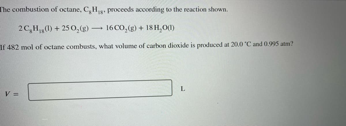 The combustion of octane, Cg H₁8, proceeds according to the reaction shown.
2 Cg H₁g (1) + 25 O₂(g) -
If 482 mol of octane combusts, what volume of carbon dioxide is produced at 20.0 °C and 0.995 atm?
V =
->> 16 CO₂(g) + 18 H₂O(1)
L