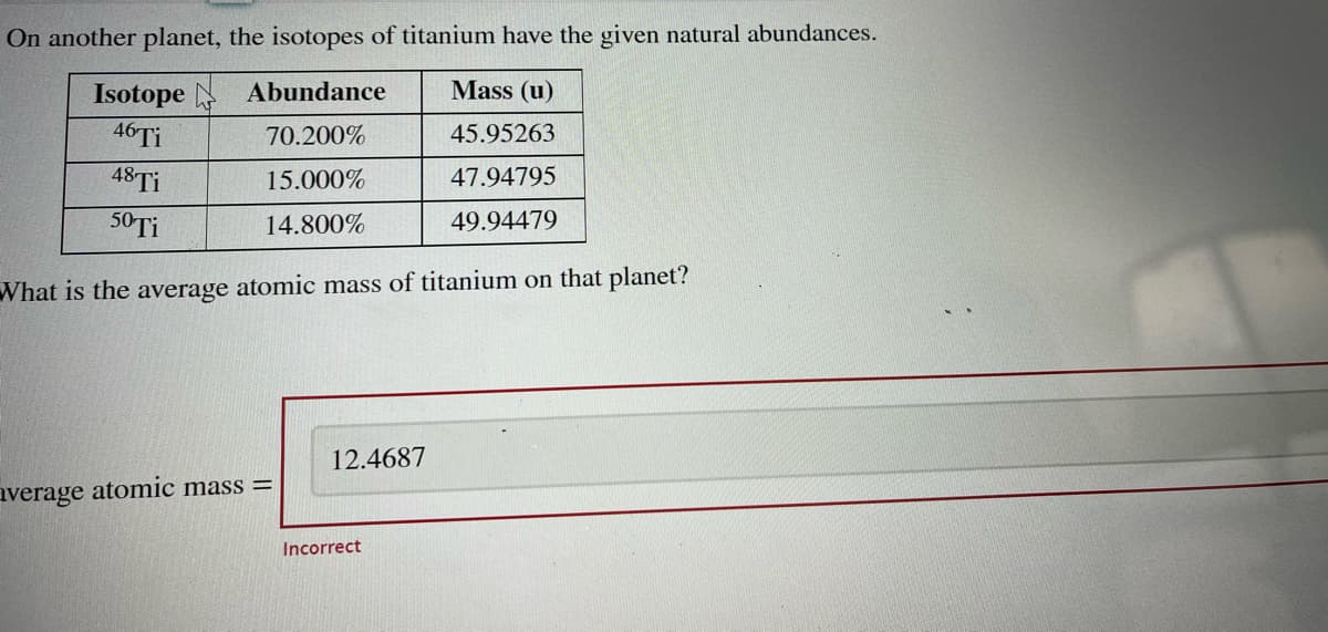 On another planet, the isotopes of titanium have the given natural abundances.
Abundance
Mass (u)
70.200%
45.95263
15.000%
47.94795
14.800%
49.94479
Isotope
46 Ti
48 Ti
50 Ti
What is the average atomic mass of titanium on that planet?
average atomic mass=
12.4687
Incorrect