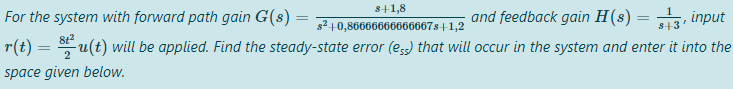 s+1,8
For the system with forward path gain G(s) =
and feedback gain H(8) =
input
s² +0,86666666666667s+1,2
r(t) = u(t) will be applied. Find the steady-state error (es) that will occur in the system and enter it into the
S+3
2
space given below.
