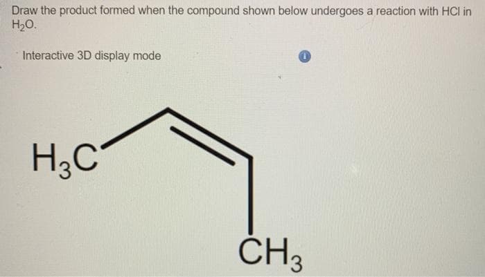 Draw the product formed when the compound shown below undergoes a reaction with HCI in
H₂O.
Interactive 3D display mode
H3C
CH3