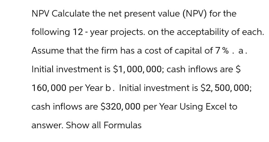 NPV Calculate the net present value (NPV) for the
following 12-year projects. on the acceptability of each.
Assume that the firm has a cost of capital of 7%. a.
Initial investment is $1,000,000; cash inflows are $
160,000 per Year b. Initial investment is $2,500,000;
cash inflows are $320,000 per Year Using Excel to
answer. Show all Formulas
