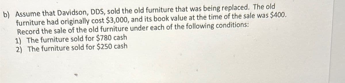 b) Assume that Davidson, DDS, sold the old furniture that was being replaced. The old
furniture had originally cost $3,000, and its book value at the time of the sale was $400.
Record the sale of the old furniture under each of the following conditions:
1) The furniture sold for $780 cash
2) The furniture sold for $250 cash