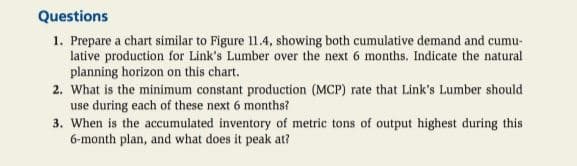 Questions
1. Prepare a chart similar to Figure 11.4, showing both cumulative demand and cumu-
lative production for Link's Lumber over the next 6 months. Indicate the natural
planning horizon on this chart.
2. What is the minimum constant production (MCP) rate that Link's Lumber should
use during each of these next 6 months?
3. When is the accumulated inventory of metric tons of output highest during this
6-month plan, and what does it peak at?
