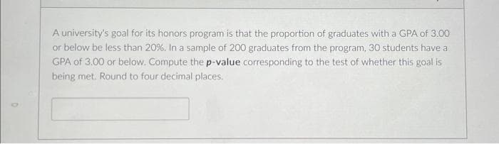 A university's goal for its honors program is that the proportion of graduates with a GPA of 3.00
or below be less than 20%. In a sample of 200 graduates from the program, 30 students have a
GPA of 3.00 or below. Compute the p-value corresponding to the test of whether this goal is
being met. Round to four decimal places.