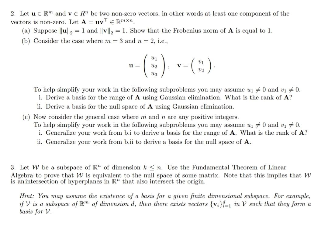 2. Let u e R™ and v e Rn be two non-zero vectors, in other words at least one component of the
vectors is non-zero. Let A = uv' E R™Xn.
(a) Suppose ||u||, = 1 and ||v|l2 = 1. Show that the Frobenius norm of A is equal to 1.
(b) Consider the case where m = 3 and n = 2, i.e.,
-E) --(:)
u =
U2
v =
V2
To help simplify your work in the following subproblems you may assume ui 70 and vi # 0.
i. Derive a basis for the range of A using Gaussian elimination. What is the rank of A?
ii. Derive a basis for the null space of A using Gaussian elimination.
(c) Now consider the general case where m and n are any positive integers.
To help simplify your work in the following subproblems you may assume u1 # 0 and vi 7 0.
i. Generalize your work from b.i to derive a basis for the range of A. What is the rank of A?
ii. Generalize your work from b.ii to derive a basis for the null space of A.
3. Let W be a subspace of R" of dimension k < n. Use the Fundamental Theorem of Linear
Algebra to prove that W is equivalent to the null space of some matrix. Note that this implies that W
is an intersection of hyperplanes in R" that also intersect the origin.
Hint: You may assume the existence of a basis for a given finite dimensional subspace. For example,
if V is a subspace of Rm of dimension d, then there exists vectors {v;}-1 in V such that they form a
basis for V.
