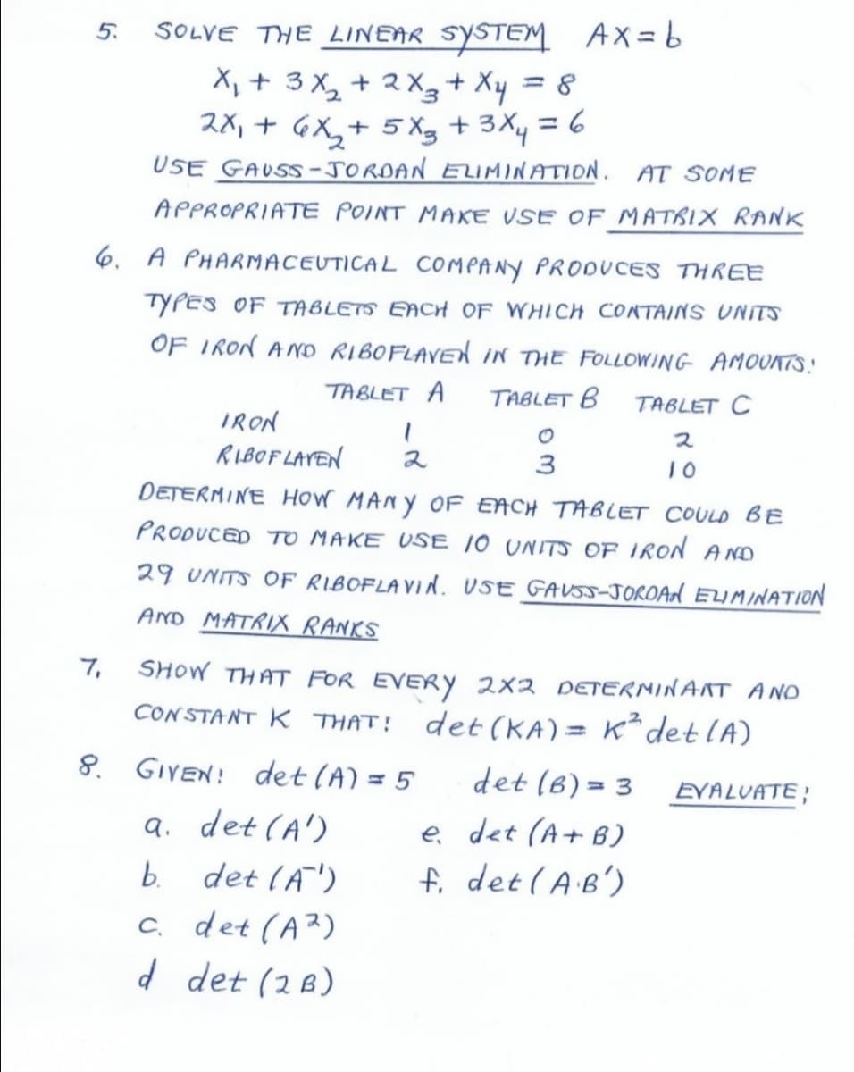 5.
SOLVE THE LINEAR SYSTEM AX=6
X, + 3 X, + 2 X3+ Xy = 8
2X, + GX,+ 5 Xg + 3Xy = 6
USE GAUSS-JORDAN ELIMINATION. AT SOME
%3D
APPROPRIATE POINT MAKE VSE OF MATRIX RANK
6. A PHARMACEUTICAL COMPANY PRODUCES THREE
TYPES OF TABLETS EACH OF WHICH CONTAINS UNITS
OF IRON AND RIBOFLAVEd iN THE FOLLOWING AMOUNTS.!
TABLET A
TABLET B
TABLET C
IRON
ス
RIBOF LAYEN
ス
3
10
DETERMINE HOW MANY OF EACH TABLET COULD BE
PRODUCED TO MAKE USE 10 UNITS OF IRON AND
29 UNITS OF RIBOFLAVIN. USE GAUSS-JOROAN ELIMINATION
AND MATRIX RANKS
7,
SHOW THAT FOR EVERY 2x2 DETERMINANT ANO
CONSTANT K THAT!
det (KA) = K²det lA)
8. GIVEN! det (A) = 5
det (6) = 3
EVALUATE;
a. det (A')
b. det (A')
c. det (A2)
d det (2B)
e det (A+ B)
f. det (AB')
