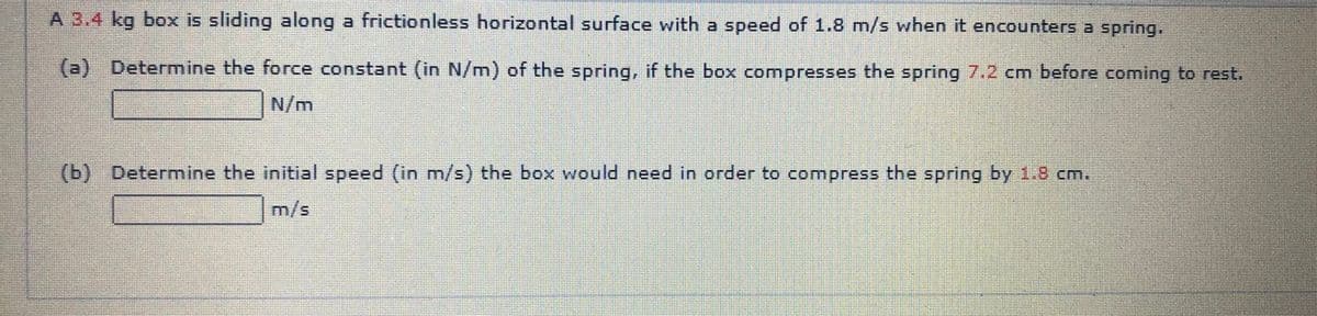 A 3.4 kg box is sliding along a frictionless horizontal surface with a speed of 1.8 m/s when it encounters a spring.
(a) Determine the force constant (in N/m) of the spring, if the box compresses the spring 7.2 cm before coming to rest.
N/m
(b) Determine the initial speed (in m/s) the box would need in order to compress the spring by 1.8 cm.
m/s
