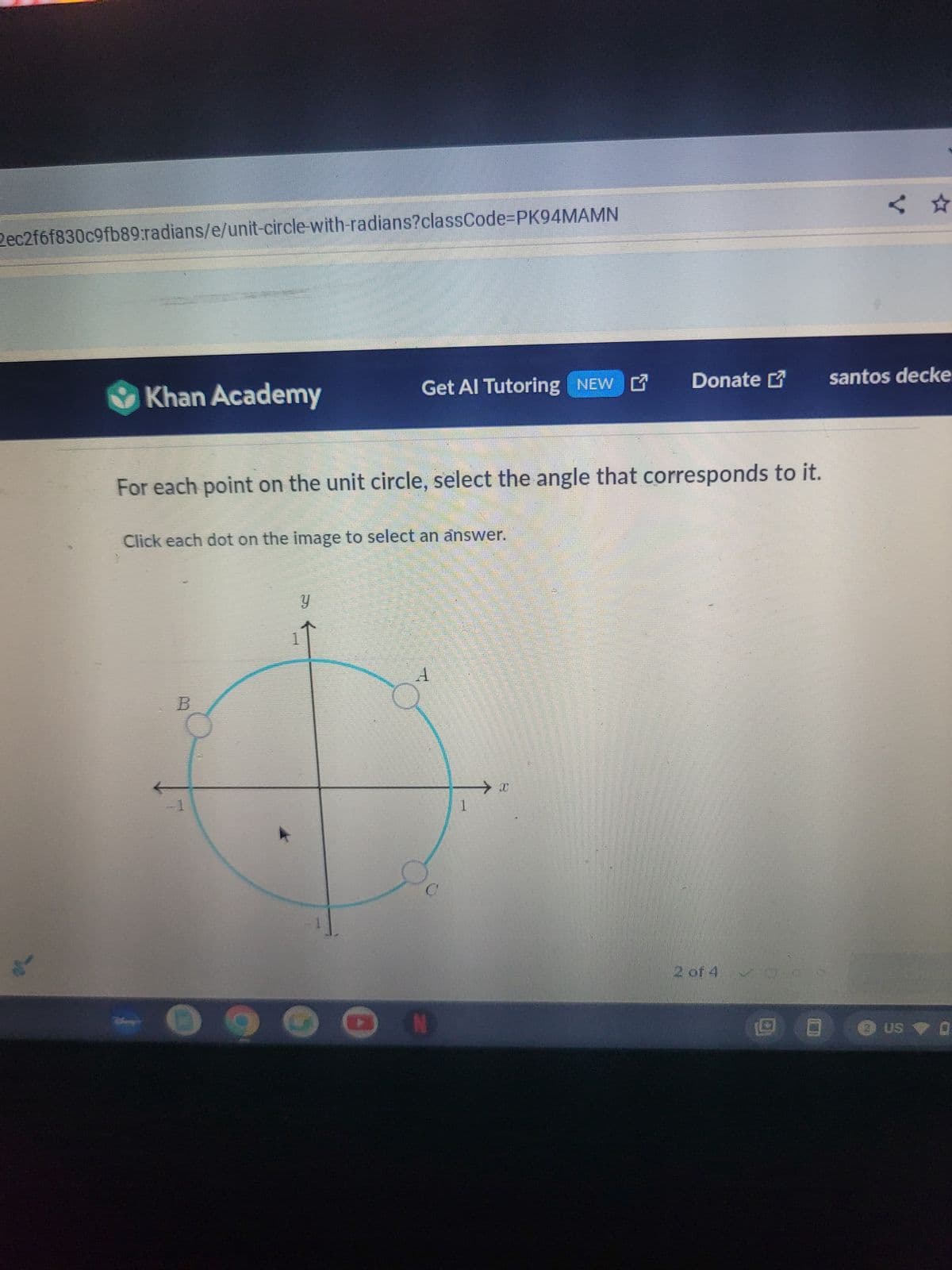 2ec2f6f830c9fb89:radians/e/unit-circle-with-radians?classCode=PK94MAMN
<✰
Khan Academy
Get Al Tutoring NEW Donate
santos decke
For each point on the unit circle, select the angle that corresponds to it.
Click each dot on the image to select an answer.
B
y
A
1
N
2 of 4
• US