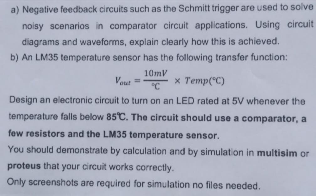 a) Negative feedback circuits such as the Schmitt trigger are used to solve
noisy scenarios in comparator circuit applications. Using circuit
diagrams and waveforms, explain clearly how this is achieved.
b) An LM35 temperature sensor has the following transfer function:
Vout
10mV
°C
x Temp (°C)
Design an electronic circuit to turn on an LED rated at 5V whenever the
temperature falls below 85°C. The circuit should use a comparator, a
few resistors and the LM35 temperature sensor.
You should demonstrate by calculation and by simulation in multisim or
proteus that your circuit works correctly.
Only screenshots are required for simulation no files needed.