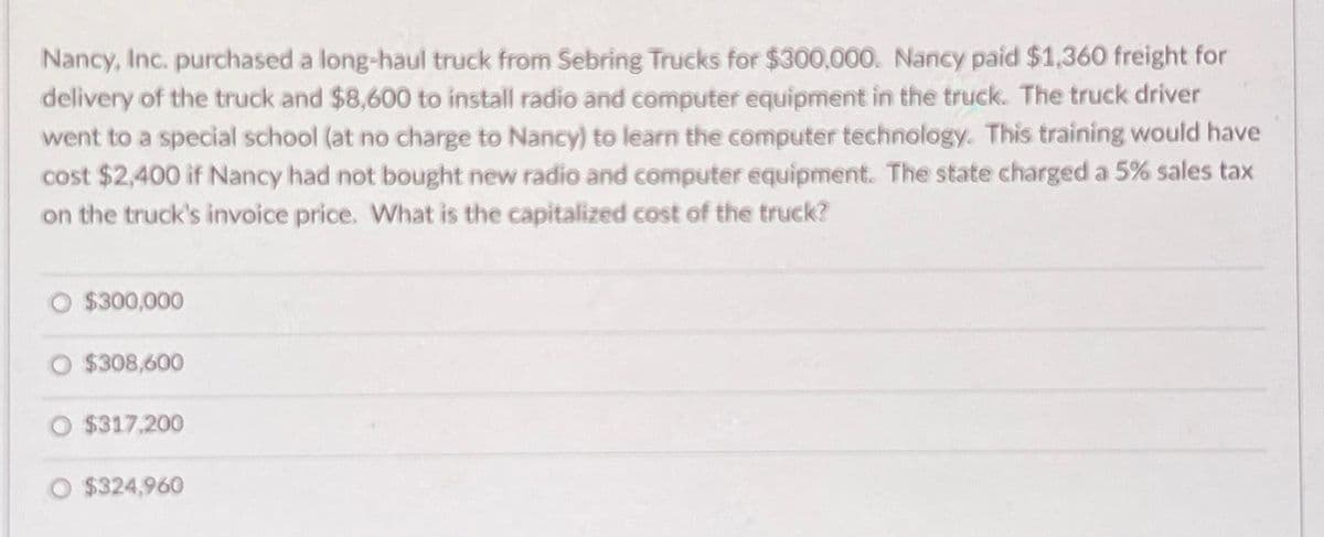 Nancy, Inc. purchased a long-haul truck from Sebring Trucks for $300,000. Nancy paid $1,360 freight for
delivery of the truck and $8,600 to install radio and computer equipment in the truck. The truck driver
went to a special school (at no charge to Nancy) to learn the computer technology. This training would have
cost $2,400 if Nancy had not bought new radio and computer equipment. The state charged a 5% sales tax
on the truck's invoice price. What is the capitalized cost of the truck?
$300,000
$308,600
$317,200
$324,960