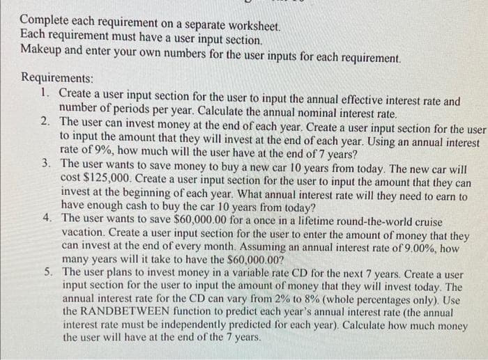 Complete each requirement on a separate worksheet.
Each requirement must have a user input section.
Makeup and enter your own numbers for the user inputs for each requirement.
Requirements:
1. Create a user input section for the user to input the annual effective interest rate and
number of periods per year. Calculate the annual nominal interest rate.
2.
The user can invest money at the end of each year. Create a user input section for the user
to input the amount that they will invest at the end of each year. Using an annual interest
rate of 9%, how much will the user have at the end of 7 years?
3. The user wants to save money to buy a new car 10 years from today. The new car will
cost $125,000. Create a user input section for the user to input the amount that they can
invest at the beginning of each year. What annual interest rate will they need to earn to
have enough cash to buy the car 10 years from today?
4. The user wants to save $60,000.00 for a once in a lifetime round-the-world cruise
vacation. Create a user input section for the user to enter the amount of money that they
can invest at the end of every month. Assuming an annual interest rate of 9.00%, how
many years will it take to have the $60,000.00?
5. The user plans to invest money in a variable rate CD for the next 7 years. Create a user
input section for the user to input the amount of money that they will invest today. The
annual interest rate for the CD can vary from 2% to 8% (whole percentages only). Use
the RANDBETWEEN function to predict each year's annual interest rate (the annual
interest rate must be independently predicted for each year). Calculate how much money
the user will have at the end of the 7 years.