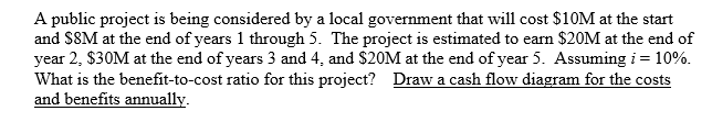 A public project is being considered by a local government that will cost $10M at the start
and SSM at the end of years 1 through 5. The project is estimated to earn $20M at the end of
year 2, $30M at the end of years 3 and 4, and $20M at the end of year 5. Assuming i = 10%.
What is the benefit-to-cost ratio for this project? Draw a cash flow diagram for the costs
and benefits annually.