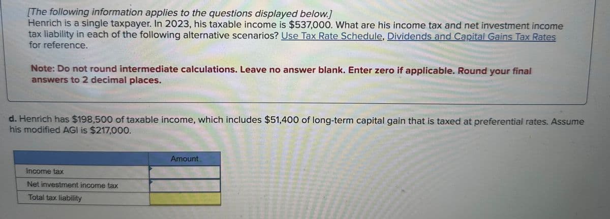 [The following information applies to the questions displayed below.]
Henrich is a single taxpayer. In 2023, his taxable income is $537,000. What are his income tax and net investment income
tax liability in each of the following alternative scenarios? Use Tax Rate Schedule, Dividends and Capital Gains Tax Rates
for reference.
Note: Do not round intermediate calculations. Leave no answer blank. Enter zero if applicable. Round your final
answers to 2 decimal places.
d. Henrich has $198,500 of taxable income, which includes $51,400 of long-term capital gain that is taxed at preferential rates. Assume
his modified AGI is $217,000.
Income tax
Net investment income tax
Total tax liability
Amount