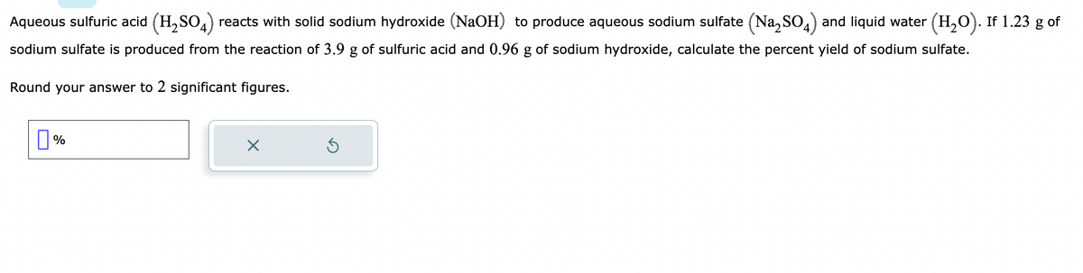 Aqueous sulfuric acid (H₂SO4) reacts with solid sodium hydroxide (NaOH) to produce aqueous sodium sulfate (Na2SO4) and liquid water (H₂O). If 1.23 g of
sodium sulfate is produced from the reaction of 3.9 g of sulfuric acid and 0.96 g of sodium hydroxide, calculate the percent yield of sodium sulfate.
Round your answer to 2 significant figures.
0%
X
Ś