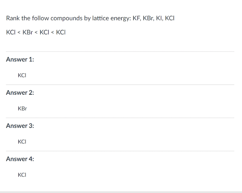 Rank the follow compounds by lattice energy: KF, KBr, KI, KCI
KCI < KBr < KCI < KCI
Answer 1:
KCI
Answer 2:
KBr
Answer 3:
KCI
Answer 4:
KCI