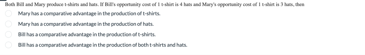 Both Bill and Mary produce t-shirts and hats. If Bill's opportunity cost of 1 t-shirt is 4 hats and Mary's opportunity cost of 1 t-shirt is 3 hats, then
Mary has a comparative advantage in the production of t-shirts.
Mary has a comparative advantage in the production of hats.
Bill has a comparative advantage in the production of t-shirts.
boo
O
Bill has a comparative advantage in the production of both t-shirts and hats.