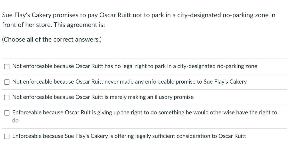 Sue Flay's Cakery promises to pay Oscar Ruitt not to park in a city-designated no-parking zone in
front of her store. This agreement is:
(Choose all of the correct answers.)
Not enforceable because Oscar Ruitt has no legal right to park in a city-designated no-parking zone
Not enforceable because Oscar Ruitt never made any enforceable promise to Sue Flay's Cakery
Not enforceable because Oscar Ruitt is merely making an illusory promise
Enforceable because Oscar Ruit is giving up the right to do something he would otherwise have the right to
do
Enforceable because Sue Flay's Cakery is offering legally sufficient consideration to Oscar Ruitt