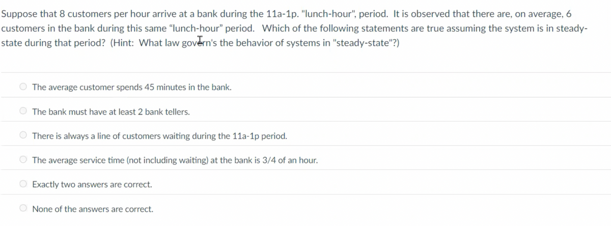Suppose that 8 customers per hour arrive at a bank during the 11a-1p. "lunch-hour", period. It is observed that there are, on average, 6
customers in the bank during this same "lunch-hour" period. Which of the following statements are true assuming the system is in steady-
state during that period? (Hint: What law govern's the behavior of systems in "steady-state"?)
The average customer spends 45 minutes in the bank.
The bank must have at least 2 bank tellers.
There is always a line of customers waiting during the 11a-1p period.
The average service time (not including waiting) at the bank is 3/4 of an hour.
Exactly two answers are correct.
None of the answers are correct.