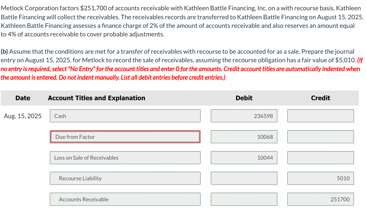 Metlock Corporation factors $251,700 of accounts receivable with Kathleen Battle Financing, Inc. on a with recourse basis. Kathleen
Battle Financing will collect the receivables. The receivables records are transferred to Kathleen Battle Financing on August 15, 2025.
Kathleen Battle Financing assesses a finance charge of 2% of the amount of accounts receivable and also reserves an amount equal
to 4% of accounts receivable to cover probable adjustments.
(b) Assume that the conditions are met for a transfer of receivables with recourse to be accounted for as a sale. Prepare the journal
entry on August 15, 2025, for Metlock to record the sale of receivables, assuming the recourse obligation has a fair value of $5,010. (If
no entry is required, select "No Entry" for the account titles and enter O for the amounts. Credit account titles are automatically indented when
the amount is entered. Do not indent manually. List all debit entries before credit entries.)
Date
Aug. 15, 2025
Account Titles and Explanation
Cash
Due from Factor
Loss on Sale of Receivables
Recourse Liability
Accounts Receivable
Debit
236598
11
ill
10068
Credit
10044
5010
251700