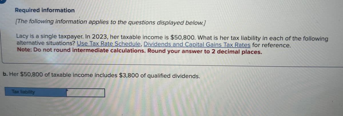 Required information
[The following information applies to the questions displayed below.]
Lacy is a single taxpayer. In 2023, her taxable income is $50,800. What is her tax liability in each of the following
alternative situations? Use Tax Rate Schedule, Dividends and Capital Gains Tax Rates for reference.
Note: Do not round intermediate calculations. Round your answer to 2 decimal places.
b. Her $50,800 of taxable income includes $3,800 of qualified dividends.
Tax liability