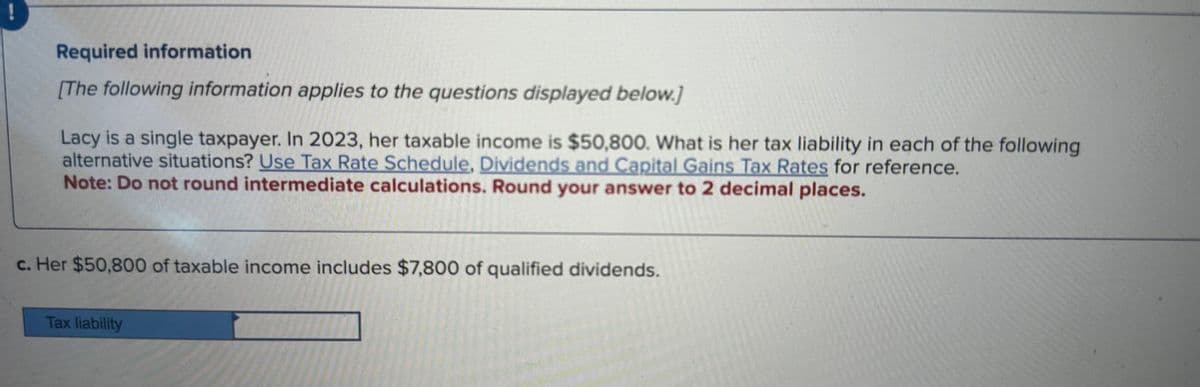Required information
[The following information applies to the questions displayed below.]
Lacy is a single taxpayer. In 2023, her taxable income is $50,800. What is her tax liability in each of the following
alternative situations? Use Tax Rate Schedule, Dividends and Capital Gains Tax Rates for reference.
Note: Do not round intermediate calculations. Round your answer to 2 decimal places.
c. Her $50,800 of taxable income includes $7,800 of qualified dividends.
Tax liability