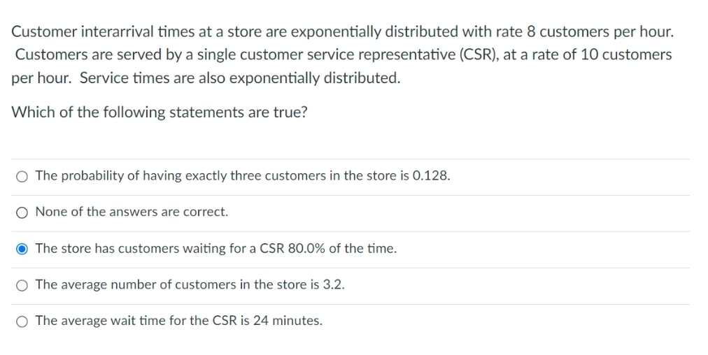 Customer interarrival times at a store are exponentially distributed with rate 8 customers per hour.
Customers are served by a single customer service representative (CSR), at a rate of 10 customers
per hour. Service times are also exponentially distributed.
Which of the following statements are true?
O The probability of having exactly three customers in the store is 0.128.
O None of the answers are correct.
The store has customers waiting for a CSR 80.0% of the time.
The average number of customers in the store is 3.2.
O The average wait time for the CSR is 24 minutes.