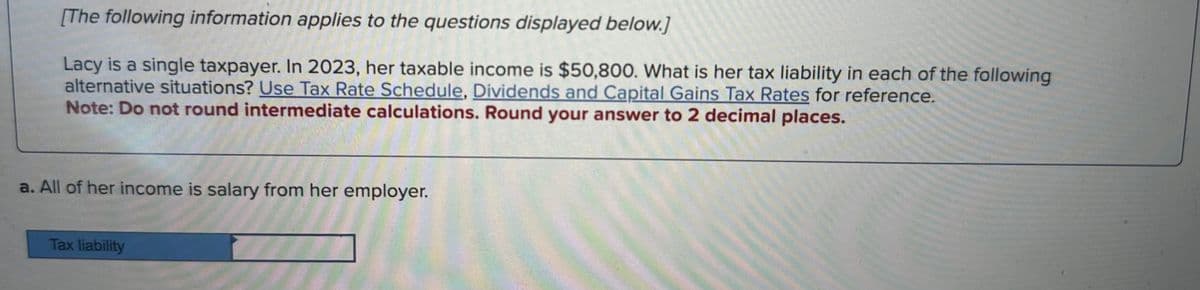 [The following information applies to the questions displayed below.]
Lacy is a single taxpayer. In 2023, her taxable income is $50,800. What is her tax liability in each of the following
alternative situations? Use Tax Rate Schedule, Dividends and Capital Gains Tax Rates for reference.
Note: Do not round intermediate calculations. Round your answer to 2 decimal places.
a. All of her income is salary from her employer.
Tax liability