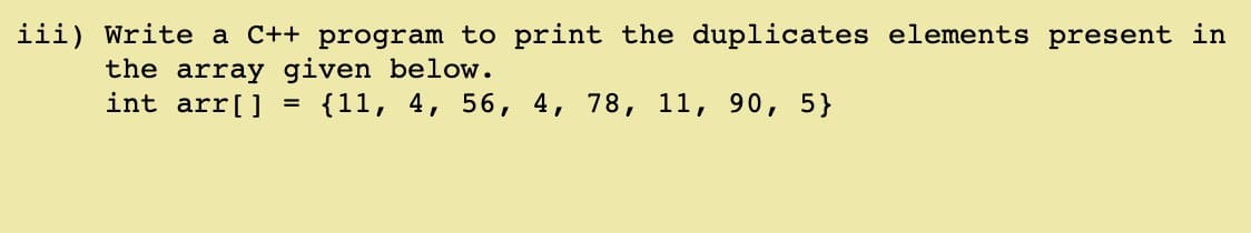 iii) Write a C++ program to print the duplicates elements present in
the array given below.
int arr[] = {11, 4, 56, 4, 78, 11, 90, 5}