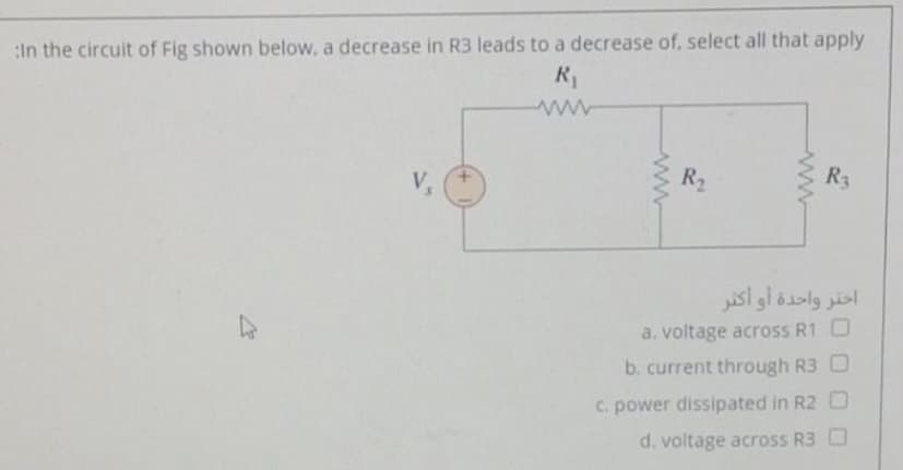 :in the circuit of Fig shown below, a decrease in R3 leads to a decrease of, select all that apply
V&
R2
R3
اختر واحدة أو أكتر
a. voltage across R1 O
b. current through R3 O
C. power dissipated in R2 O
d. voltage across R3 O
