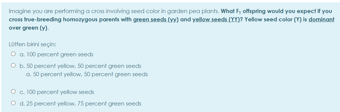 Imagine you are performing a cross involving seed color in garden pea plants. What F, offspring would you expect if you
cross true-breeding homozygous parents with green seeds (yy) and yellow seeds (YY)? Yellow seed color (Y) is dominant
over green (y).
Lütfen birini seçin:
O a. 100 percent green seeds
O b. 50 percent yellow, 50 percent green seeds
a. 50 percent yellow, 50 percent green seeds
O c. 100 percent yellow seeds
O d. 25 percent yellow, 75 percent green seeds
