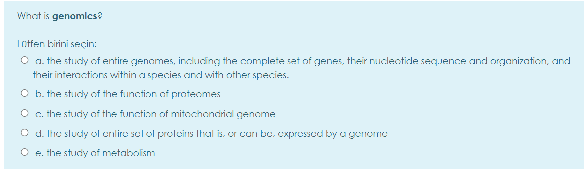 What is genomics?
Lütfen birini seçin:
O a. the study of entire genomes, including the complete set of genes, their nucleotide sequence and organization, and
their interactions within a species and with other species.
O b. the study of the function of proteomes
O c. the study of the function of mitochondrial genome
O d. the study of entire set of proteins that is, or can be, expressed by a genome
O e. the study of metabolism
