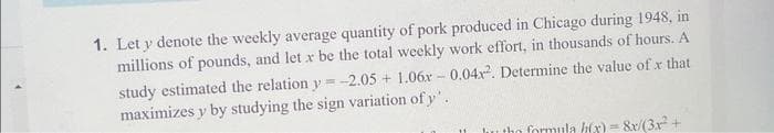 1. Let y denote the weekly average quantity of pork produced in Chicago during 1948, in
millions of pounds, and let x be the total weekly work effort, in thousands of hours. A
study estimated the relation y=-2.05 +1.06x0.04x². Determine the value of x that
maximizes y by studying the sign variation of y'.
the formula h(x)= 8x/(3x² +