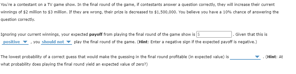 You're a contestant on a TV game show. In the final round of the game, if contestants answer a question correctly, they will increase their current
winnings of $2 million to $3 million. If they are wrong, their prize is decreased to $1,500,000. You believe you have a 10% chance of answering the
question correctly.
Ignoring your current winnings, your expected payoff from playing the final round of the game show is $
Given that this is
positive you should not play the final round of the game. (Hint: Enter a negative sign if the expected payoff is negative.)
The lowest probability of a correct guess that would make the guessing in the final round profitable (in expected value) is
what probability does playing the final round yield an expected value of zero?)
. (Hint: At