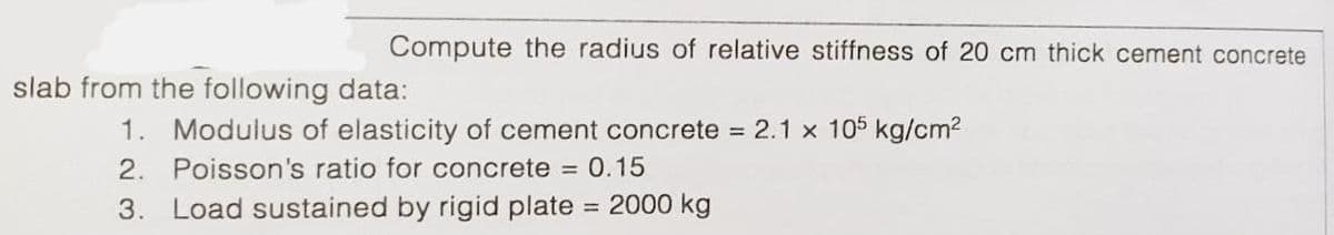 Compute the radius of relative stiffness of 20 cm thick cement concrete
slab from the following data:
1. Modulus of elasticity of cement concrete = 2.1 x 105 kg/cm2
2. Poisson's ratio for concrete = 0.15
3. Load sustained by rigid plate
= 2000 kg

