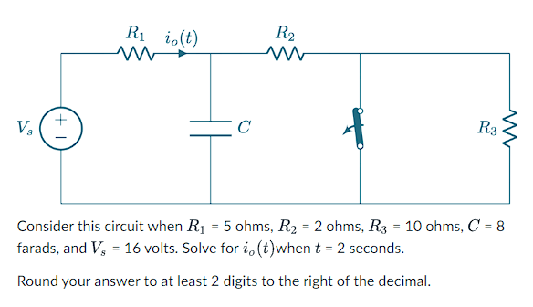 Vs
+1
R₁ io(t)
W
C
R₂
R3
Consider this circuit when R₁ = 5 ohms, R₂ = 2 ohms, R3 = 10 ohms, C = 8
farads, and Vs = 16 volts. Solve for io(t)when t = 2 seconds.
Round your answer to at least 2 digits to the right of the decimal.