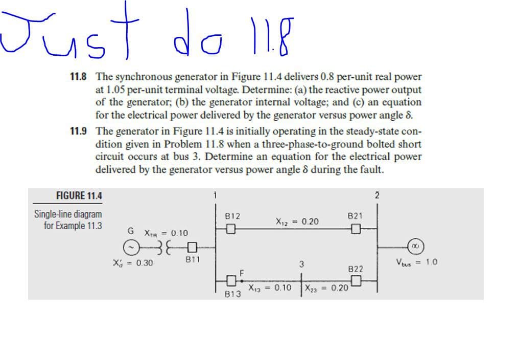 Just do 118
11.8 The synchronous generator in Figure 11.4 delivers 0.8 per-unit real power
at 1.05 per-unit terminal voltage. Determine: (a) the reactive power output
of the generator; (b) the generator internal voltage; and (c) an equation
for the electrical power delivered by the generator versus power angle 8.
11.9 The generator in Figure 11.4 is initially operating in the steady-state con-
dition given in Problem 11.8 when a three-phase-to-ground bolted short
circuit occurs at bus 3. Determine an equation for the electrical power
delivered by the generator versus power angle & during the fault.
FIGURE 11.4
Single-line diagram
for Example 11.3
B12
B21
X12 = 0.20
G XTR = 0.10
X; = 0.30
B11
3
VEus = 1.0
B22
F
X13 = 0.10
X23 - 0.20
B13
