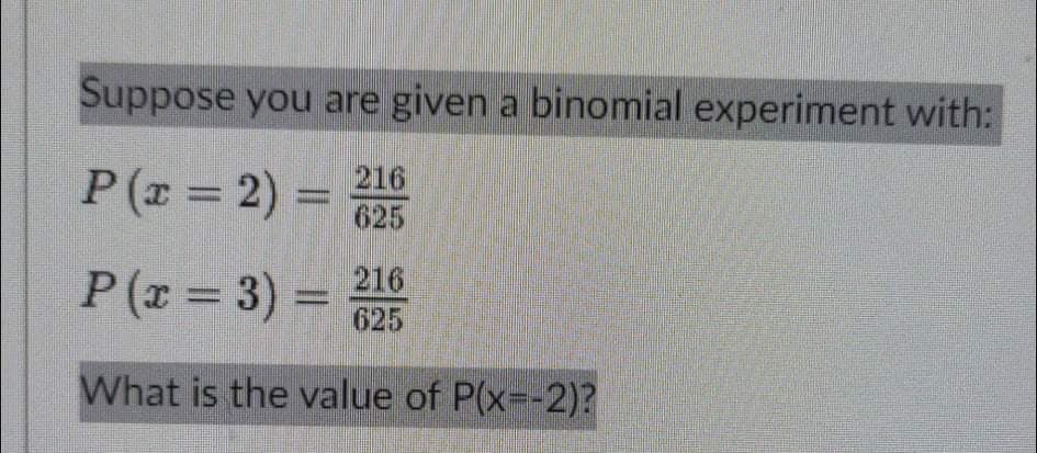 Suppose you are given a binomial experiment with:
P(x = 2) = 25
216
P (x = 3) = 216
%D
625
What is the value of P(x--2)?
