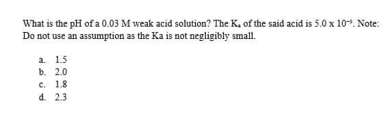 What is the pH of a 0.03 M weak acid solution? The K, of the said acid is 5.0 x 10. Note:
Do not use an assumption as the Ka is not negligibly small.
а. 1.5
b. 2.0
с.
1.8
d. 2.3

