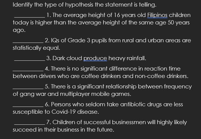Identify the type of hypothesis the statement is telling.
1. The average height of 16 years old Filipinos children
today is higher than the average height of the same age 50 years
ago.
2. IQs of Grade 3 pupils from rural and urban areas are
statistically equal.
3. Dark cloud produce heavy rainfall.
4. There is no significant difference in reaction time
between drivers who are coffee drinkers and non-coffee drinkers.
5. There is a significant relationship between frequency
of gang war and multiplayer mobile games.
6. Persons who seldom take antibiotic drugs are less
SUsceptible to Covid-19 disease.
7. Children of successful businessmen will highly likely
SUcceed in their business in the future.
