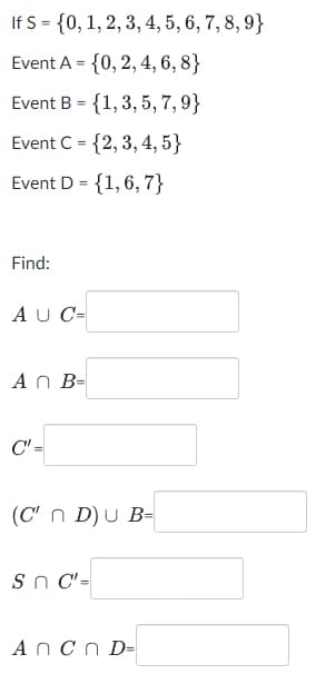 If S = {0, 1, 2, 3, 4, 5, 6, 7, 8, 9}
Event A = {0, 2, 4, 6, 8}
Event B = {1,3, 5, 7, 9}
Event C = {2, 3, 4, 5}
Event D = {1,6, 7}
Find:
A U C-
An B-
C" =
(C' n D) U B=
Sn C'=
Ancn D-
