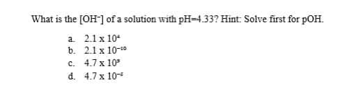 What is the [OH] of a solution with pH-4.33? Hint: Solve first for pOH.
a. 2.1 x 10*
b. 2.1 x 10-0
c. 4.7 x 10
d. 4.7 x 10=
