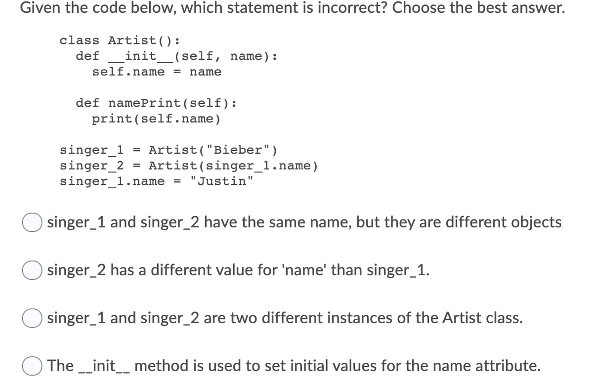 Given the code below, which statement is incorrect? Choose the best answer.
class Artist():
def
init__(self, name):
self.name = name
def namePrint(self):
print(self.name)
singer_1
singer_2 = Artist(singer_1.name)
singer_1.name
Artist("Bieber")
"Justin"
O singer_1 and singer_2 have the same name, but they are different objects
singer_2 has a different value for 'name' than singer_1.
O singer_1 and singer_2 are two different instances of the Artist class.
The _init_ method is used to set initial values for the name attribute.
--
