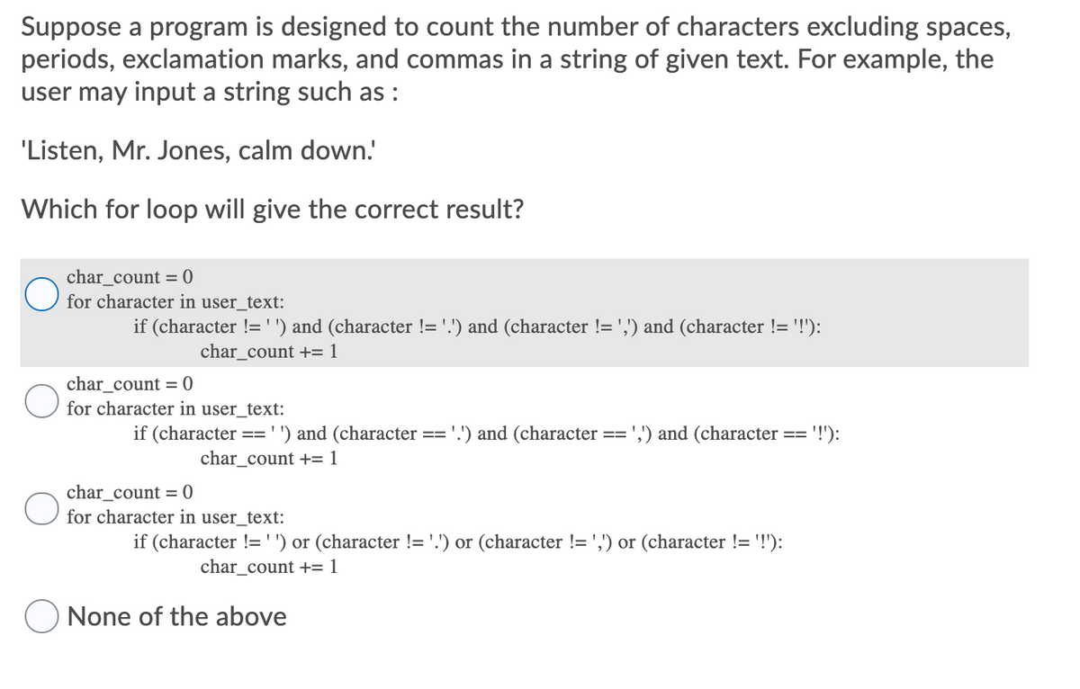 Suppose a program is designed to count the number of characters excluding spaces,
periods, exclamation marks, and commas in a string of given text. For example, the
user may input a string such as :
'Listen, Mr. Jones, calm down.'
Which for loop will give the correct result?
char_count = 0
for character in user_text:
if (character !='') and (character != '.') and (character != ',') and (character != '!'):
char_count += 1
char_count = 0
for character in user_text:
if (character
:') and (character
'.') and (character
',;') and (character
'!'):
==
==
==
==
char_count += 1
char_count = 0
O for character in user_text:
if (character != '') or (character != '.') or (character != ',') or (character != '!'):
char_count += 1
None of the above
