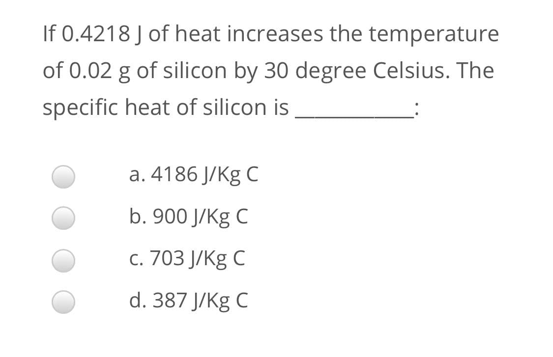 If 0.4218 J of heat increases the temperature
of 0.02 g of silicon by 30 degree Celsius. The
specific heat of silicon is
a. 4186 J/Kg C
b. 900 J/Kg C
c. 703 J/Kg C
d. 387 J/Kg C
