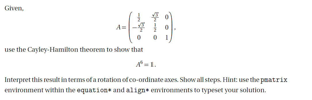 Given,
A =
0
use the Cayley-Hamilton theorem to show that
A6 = 1.
0
Interpret this result in terms of a rotation of co-ordinate axes. Show all steps. Hint: use the pmatrix
environment within the equation* and align* environments to typeset your solution.
