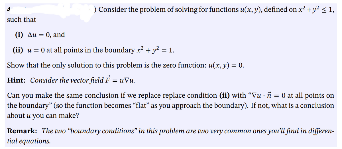 4
such that
) Consider the problem of solving for functions u(x, y), defined on x² + y² ≤ 1,
(i) Au= 0, and
(ii) u = 0 at all points in the boundary x² + y² = 1.
Show that the only solution to this problem is the zero function: u(x, y) = 0.
Hint: Consider the vector field F = uVu.
Can you make the same conclusion if we replace replace condition (ii) with “Vu · ñ = 0 at all points on
the boundary" (so the function becomes "flat" as you approach the boundary). If not, what is a conclusion
about u you can make?
Remark: The two "boundary conditions" in this problem are two very common ones you'll find in differen-
tial equations.